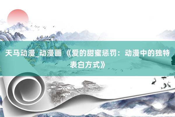 天马动漫_动漫画 《爱的甜蜜惩罚：动漫中的独特表白方式》