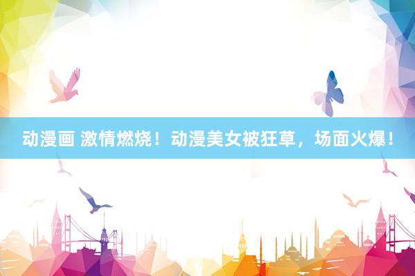 动漫画 激情燃烧！动漫美女被狂草，场面火爆！