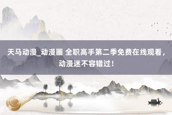 天马动漫_动漫画 全职高手第二季免费在线观看，动漫迷不容错过！