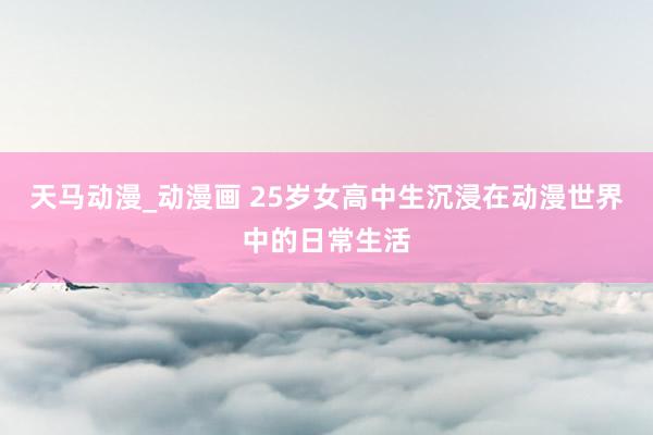 天马动漫_动漫画 25岁女高中生沉浸在动漫世界中的日常生活