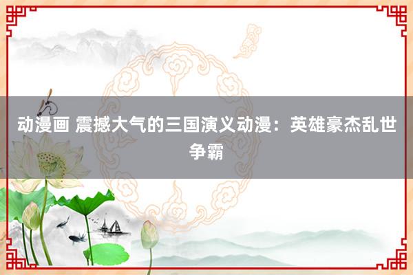 动漫画 震撼大气的三国演义动漫：英雄豪杰乱世争霸