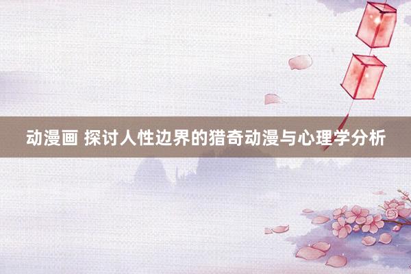 动漫画 探讨人性边界的猎奇动漫与心理学分析