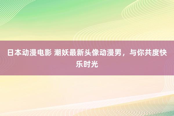 日本动漫电影 潮妖最新头像动漫男，与你共度快乐时光