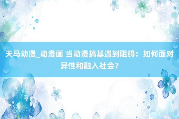 天马动漫_动漫画 当动漫搞基遇到阻碍：如何面对异性和融入社会？