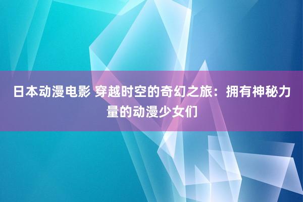 日本动漫电影 穿越时空的奇幻之旅：拥有神秘力量的动漫少女们