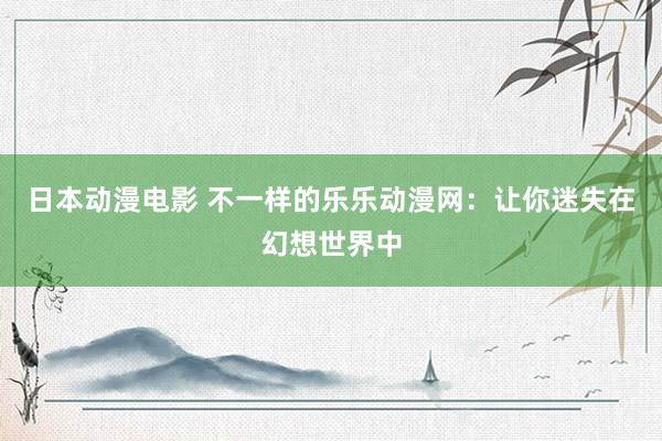 日本动漫电影 不一样的乐乐动漫网：让你迷失在幻想世界中