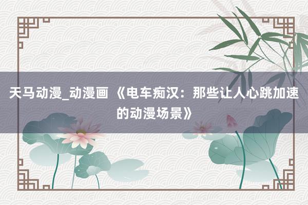 天马动漫_动漫画 《电车痴汉：那些让人心跳加速的动漫场景》