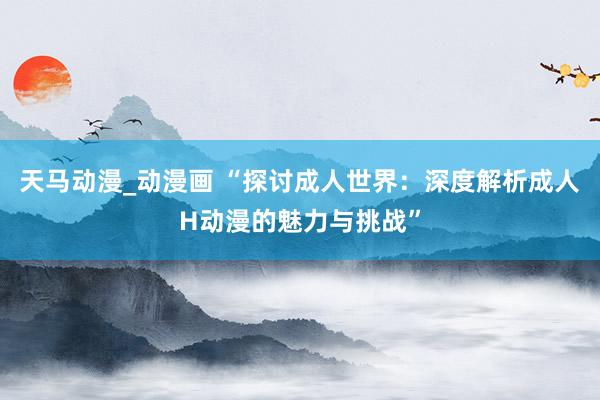 天马动漫_动漫画 “探讨成人世界：深度解析成人H动漫的魅力与挑战”