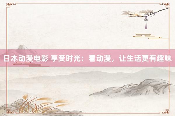 日本动漫电影 享受时光：看动漫，让生活更有趣味