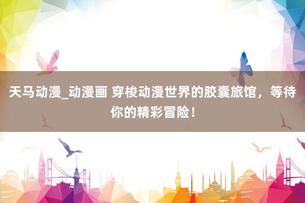 天马动漫_动漫画 穿梭动漫世界的胶囊旅馆，等待你的精彩冒险！