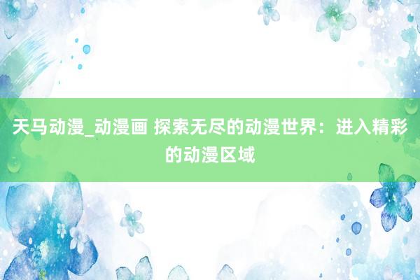 天马动漫_动漫画 探索无尽的动漫世界：进入精彩的动漫区域