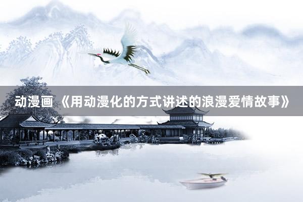 动漫画 《用动漫化的方式讲述的浪漫爱情故事》