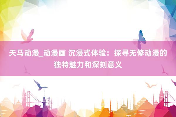 天马动漫_动漫画 沉浸式体验：探寻无修动漫的独特魅力和深刻意义
