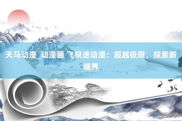 天马动漫_动漫画 飞极速动漫：超越极限，探索新境界
