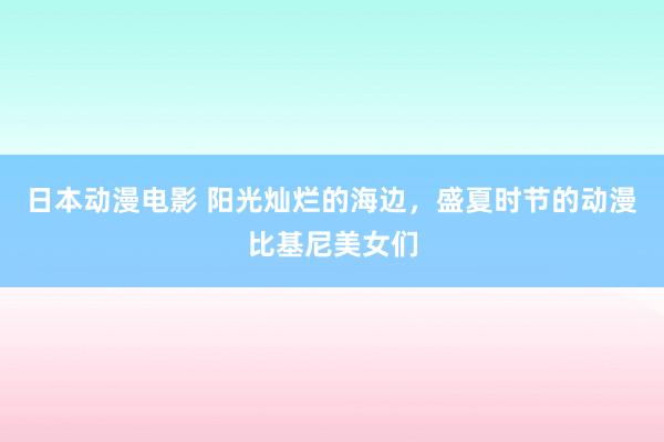 日本动漫电影 阳光灿烂的海边，盛夏时节的动漫比基尼美女们