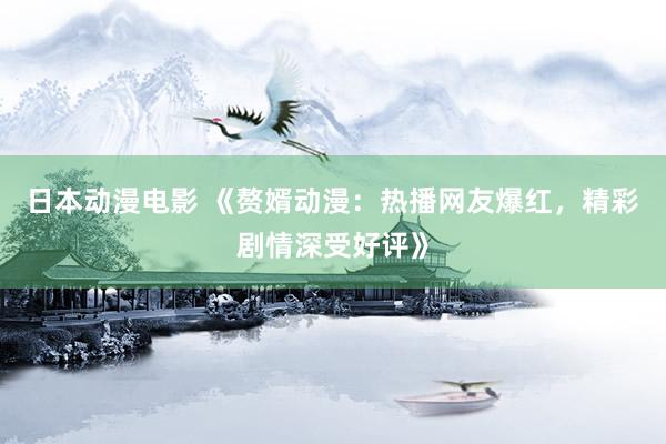 日本动漫电影 《赘婿动漫：热播网友爆红，精彩剧情深受好评》
