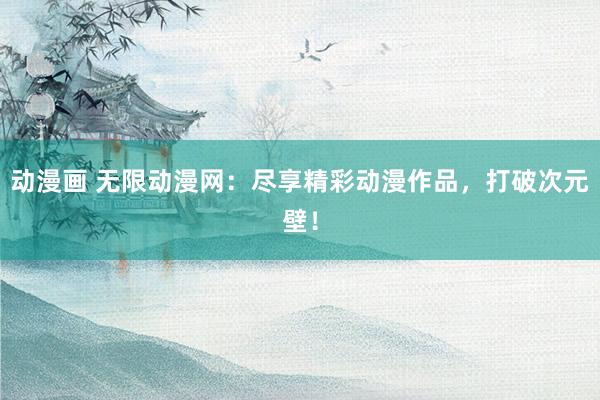 动漫画 无限动漫网：尽享精彩动漫作品，打破次元壁！