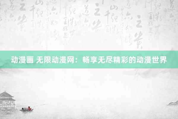动漫画 无限动漫网：畅享无尽精彩的动漫世界