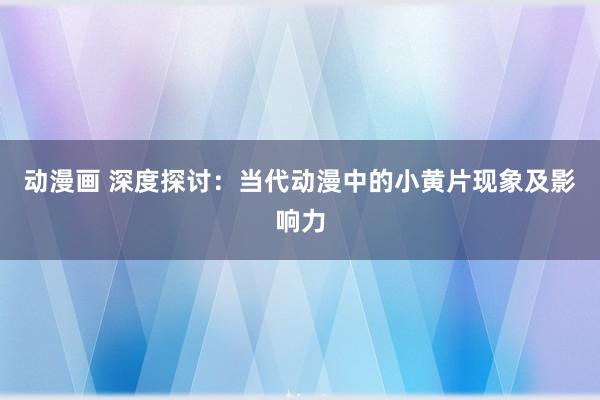 动漫画 深度探讨：当代动漫中的小黄片现象及影响力