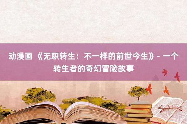 动漫画 《无职转生：不一样的前世今生》- 一个转生者的奇幻冒险故事
