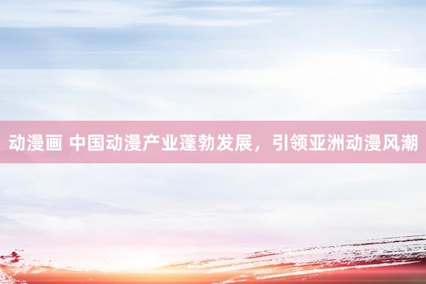 动漫画 中国动漫产业蓬勃发展，引领亚洲动漫风潮