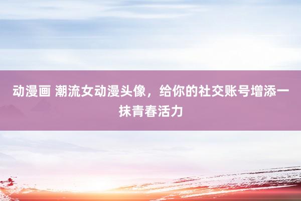 动漫画 潮流女动漫头像，给你的社交账号增添一抹青春活力