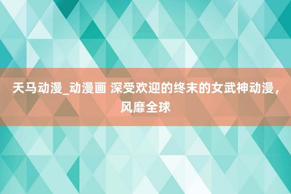 天马动漫_动漫画 深受欢迎的终末的女武神动漫，风靡全球