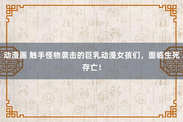 动漫画 触手怪物袭击的巨乳动漫女孩们，面临生死存亡！