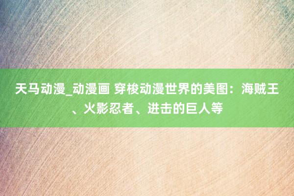 天马动漫_动漫画 穿梭动漫世界的美图：海贼王、火影忍者、进击的巨人等