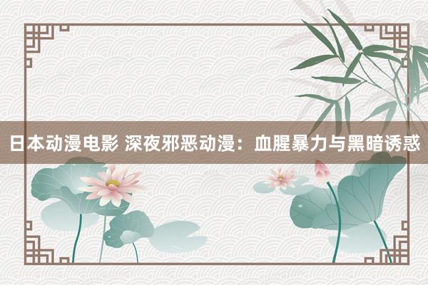 日本动漫电影 深夜邪恶动漫：血腥暴力与黑暗诱惑