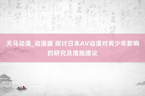 天马动漫_动漫画 探讨日本AV动漫对青少年影响的研究及措施建议