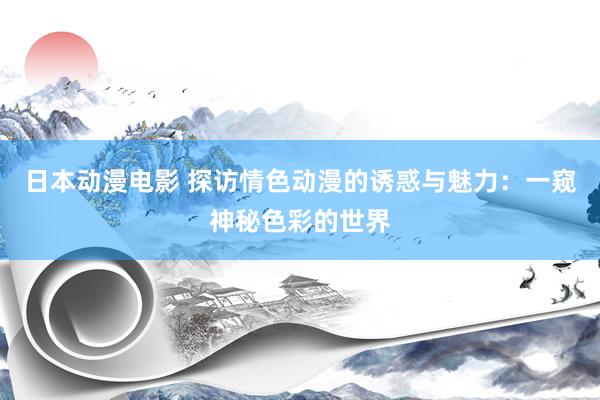 日本动漫电影 探访情色动漫的诱惑与魅力：一窥神秘色彩的世界