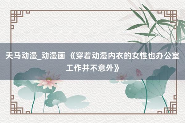 天马动漫_动漫画 《穿着动漫内衣的女性也办公室工作并不意外》