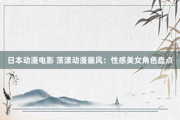 日本动漫电影 荡漾动漫画风：性感美女角色盘点