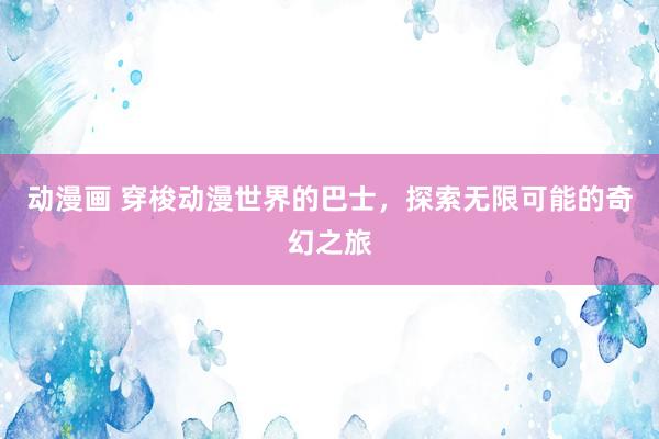 动漫画 穿梭动漫世界的巴士，探索无限可能的奇幻之旅