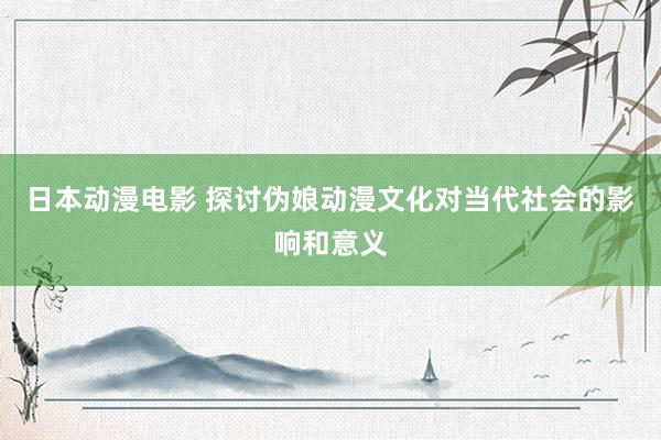 日本动漫电影 探讨伪娘动漫文化对当代社会的影响和意义
