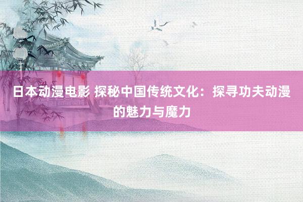 日本动漫电影 探秘中国传统文化：探寻功夫动漫的魅力与魔力