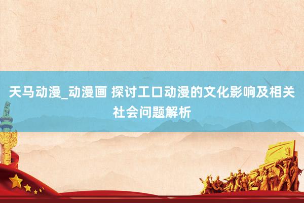 天马动漫_动漫画 探讨工口动漫的文化影响及相关社会问题解析