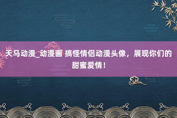 天马动漫_动漫画 搞怪情侣动漫头像，展现你们的甜蜜爱情！