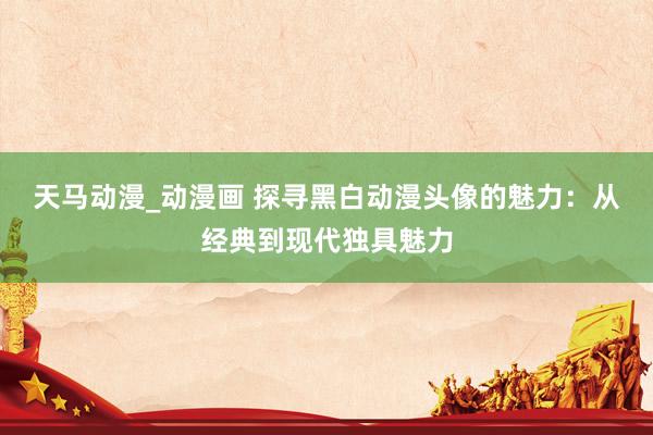天马动漫_动漫画 探寻黑白动漫头像的魅力：从经典到现代独具魅力