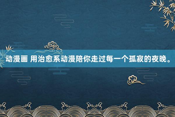 动漫画 用治愈系动漫陪你走过每一个孤寂的夜晚。