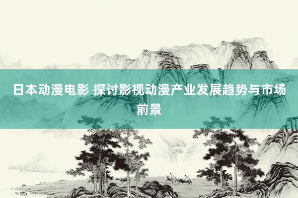 日本动漫电影 探讨影视动漫产业发展趋势与市场前景