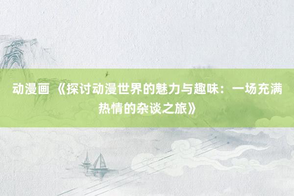 动漫画 《探讨动漫世界的魅力与趣味：一场充满热情的杂谈之旅》
