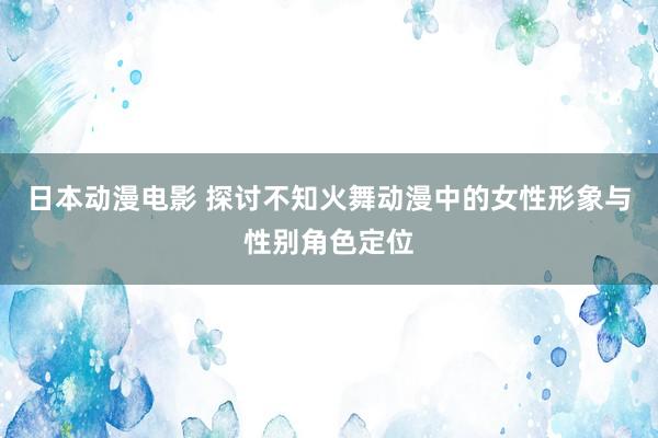 日本动漫电影 探讨不知火舞动漫中的女性形象与性别角色定位