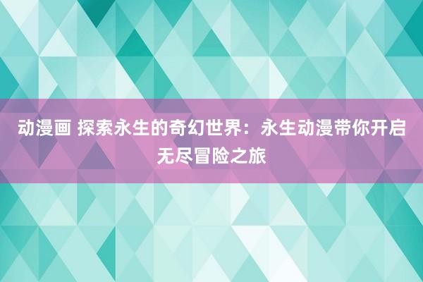 动漫画 探索永生的奇幻世界：永生动漫带你开启无尽冒险之旅