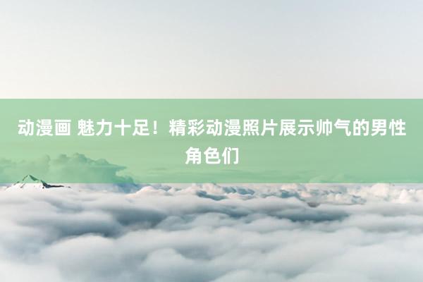 动漫画 魅力十足！精彩动漫照片展示帅气的男性角色们