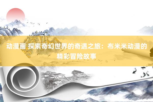 动漫画 探索奇幻世界的奇遇之旅：布米米动漫的精彩冒险故事