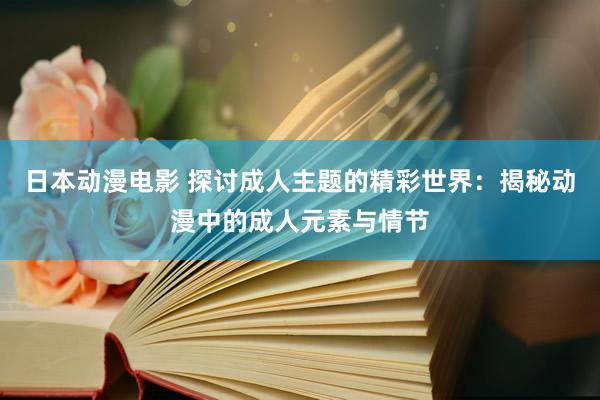 日本动漫电影 探讨成人主题的精彩世界：揭秘动漫中的成人元素与情节