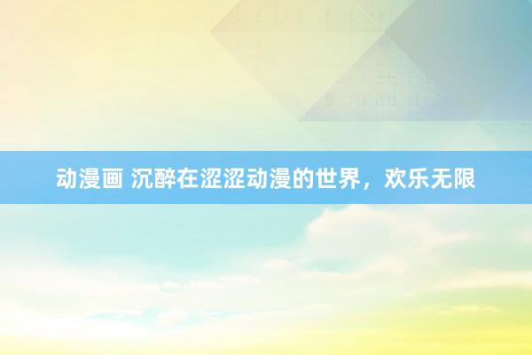 动漫画 沉醉在涩涩动漫的世界，欢乐无限