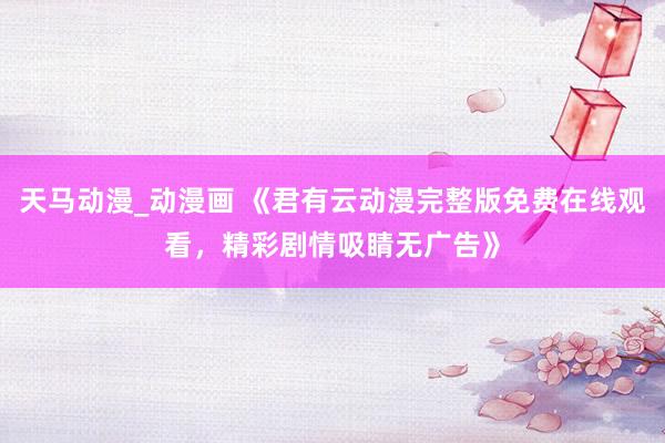 天马动漫_动漫画 《君有云动漫完整版免费在线观看，精彩剧情吸睛无广告》